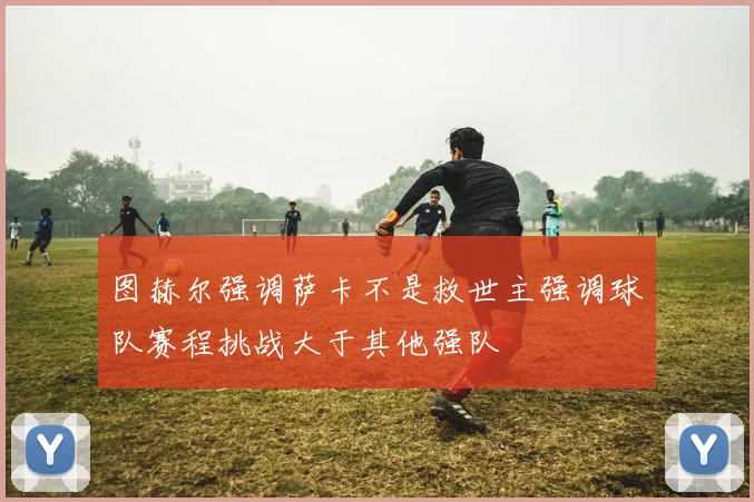 图赫尔强调萨卡不是救世主强调球队赛程挑战大于其他强队