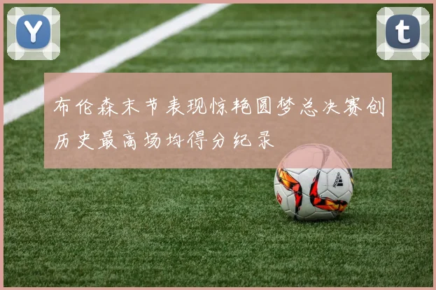 布伦森末节表现惊艳圆梦总决赛创历史最高场均得分纪录