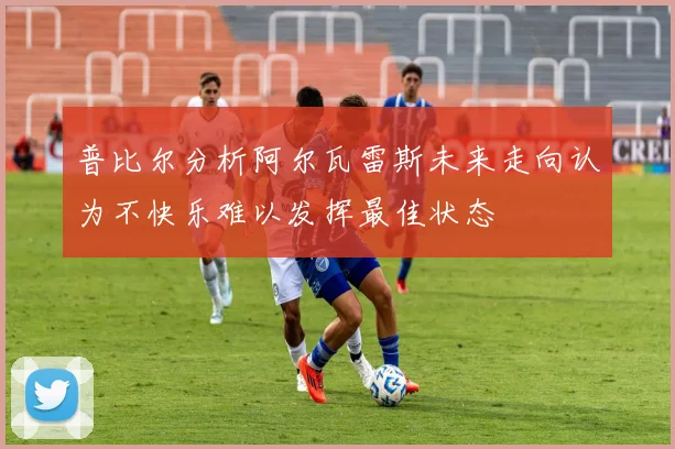 普比尔分析阿尔瓦雷斯未来走向认为不快乐难以发挥最佳状态