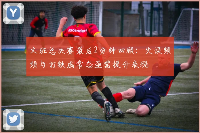 文班总决赛最后2分钟回顾：失误频频与打铁成常态亟需提升表现