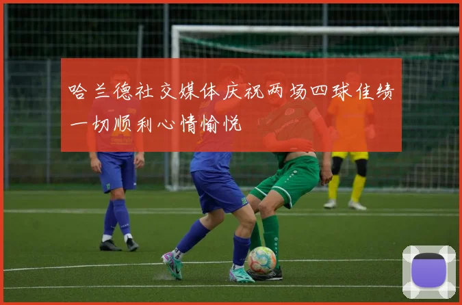 哈兰德社交媒体庆祝两场四球佳绩一切顺利心情愉悦