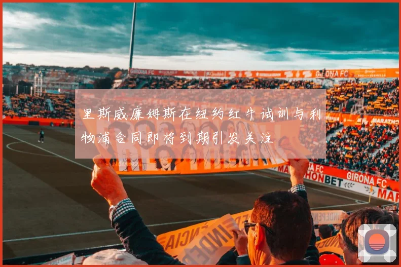 里斯威廉姆斯在纽约红牛试训与利物浦合同即将到期引发关注