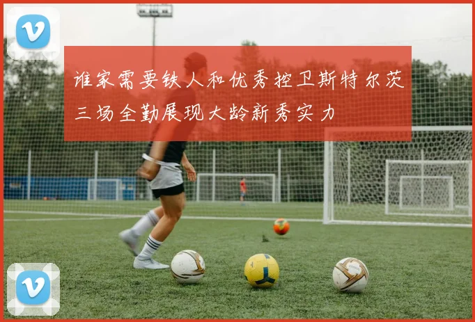 谁家需要铁人和优秀控卫斯特尔茨三场全勤展现大龄新秀实力