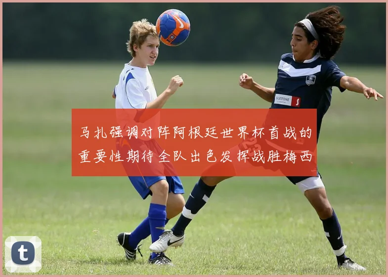 马扎强调对阵阿根廷世界杯首战的重要性期待全队出色发挥战胜梅西