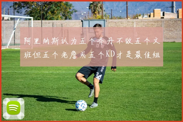 阿里纳斯认为五个乔丹不敌五个文班但五个老詹或五个KD才是最佳组合