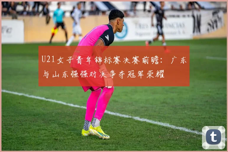U21女子青年锦标赛决赛前瞻：广东与山东强强对决争夺冠军荣耀