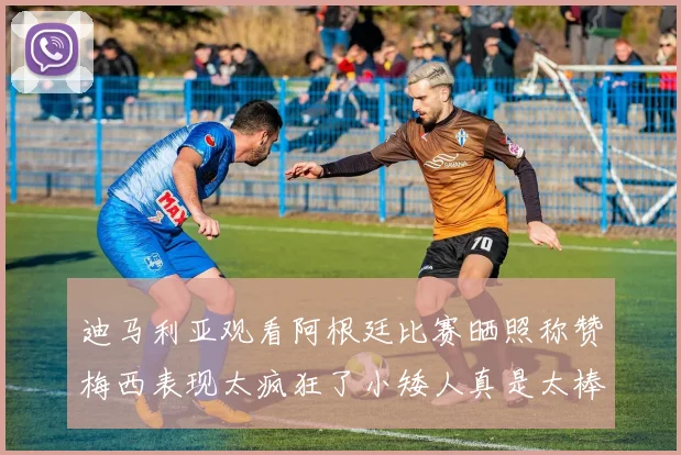 迪马利亚观看阿根廷比赛晒照称赞梅西表现太疯狂了小矮人真是太棒了
