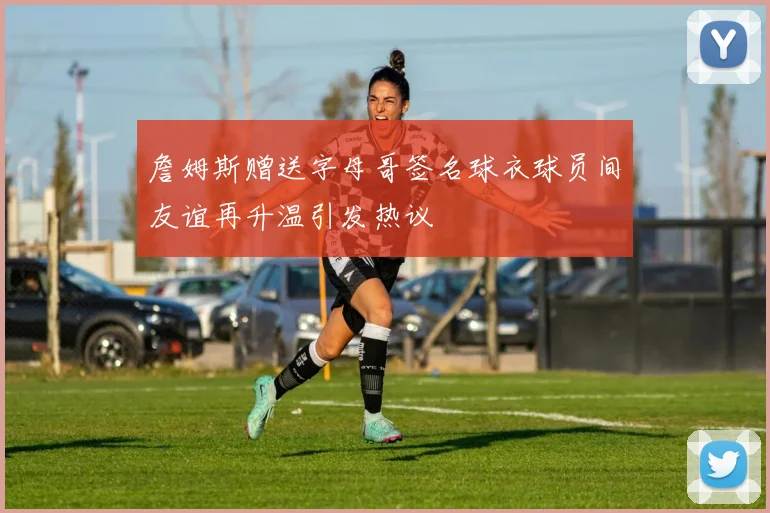 詹姆斯赠送字母哥签名球衣球员间友谊再升温引发热议