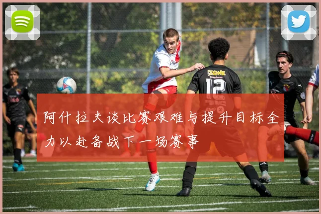 阿什拉夫谈比赛艰难与提升目标全力以赴备战下一场赛事