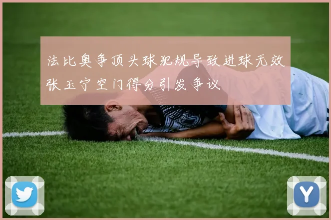 法比奥争顶头球犯规导致进球无效张玉宁空门得分引发争议