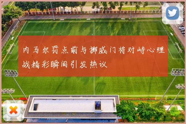 内马尔罚点前与挪威门将对峙心理战精彩瞬间引发热议