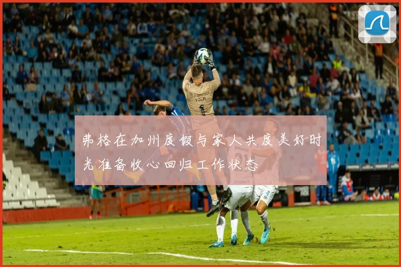 弗格在加州度假与家人共度美好时光准备收心回归工作状态