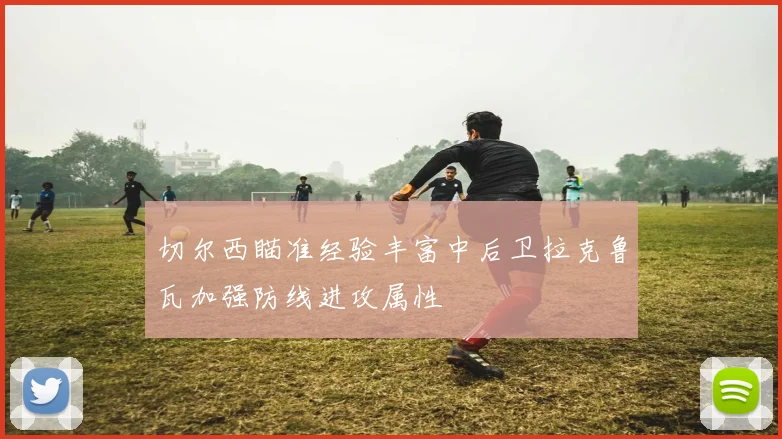 切尔西瞄准经验丰富中后卫拉克鲁瓦加强防线进攻属性