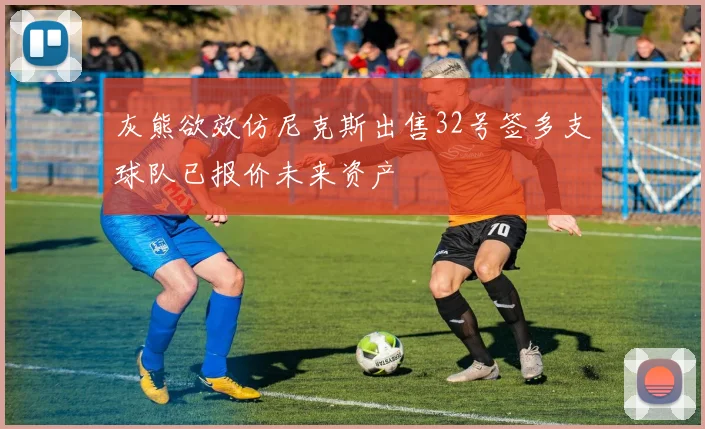 灰熊欲效仿尼克斯出售32号签多支球队已报价未来资产