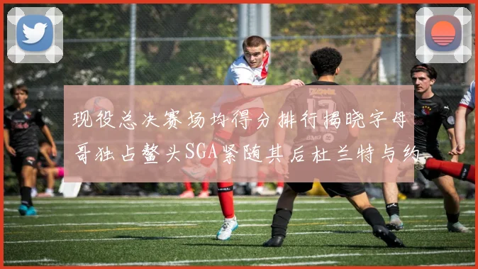 现役总决赛场均得分排行揭晓字母哥独占鳌头SGA紧随其后杜兰特与约基奇争夺第三