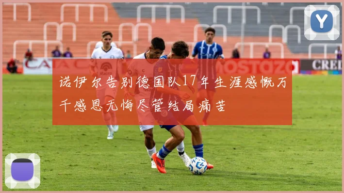 诺伊尔告别德国队17年生涯感慨万千感恩无悔尽管结局痛苦